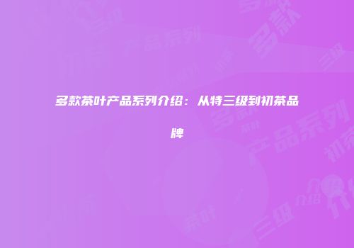 多款茶叶产品系列介绍：从特三级到初茶品牌