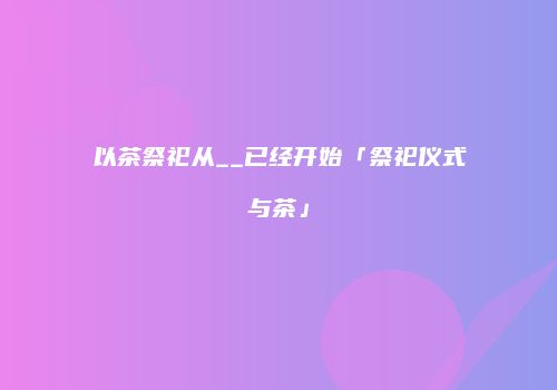 以茶祭祀从__已经开始「祭祀仪式与茶」