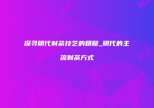 探寻明代制茶技艺的精髓_明代的主流制茶方式