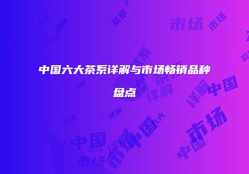 中国六大茶系详解与市场畅销品种盘点