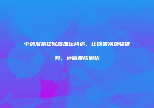 中药泡茶祛除高血压肾病，让你告别药物依赖，远离疾病困扰
