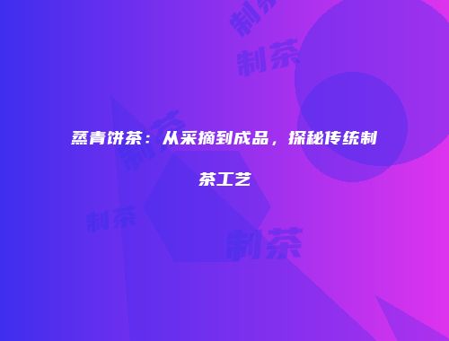 蒸青饼茶：从采摘到成品，探秘传统制茶工艺