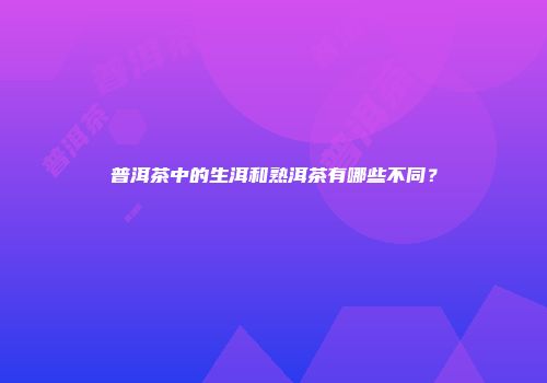 普洱茶中的生洱和熟洱茶有哪些不同？