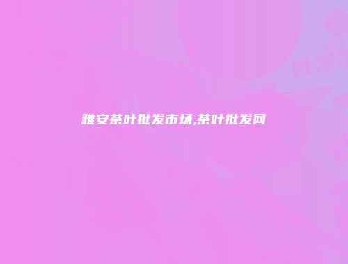 雅安茶叶批发市场,茶叶批发网