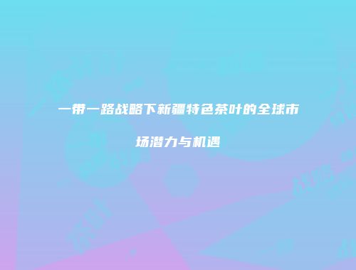 一带一路战略下新疆特色茶叶的全球市场潜力与机遇