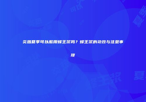 炎热夏季可以服用蜂王浆吗？蜂王浆的功效与注意事项