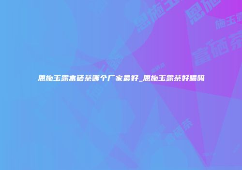 恩施玉露富硒茶哪个厂家最好_恩施玉露茶好喝吗