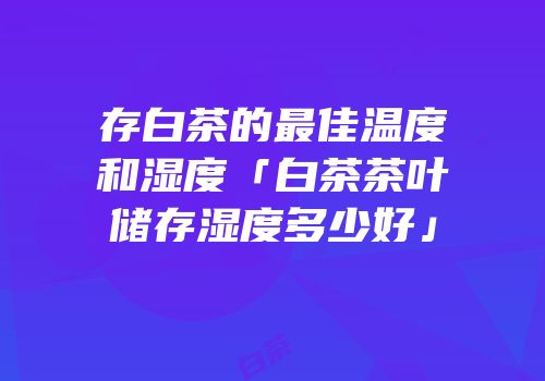 存白茶的最佳温度和湿度「白茶茶叶储存湿度多少好」