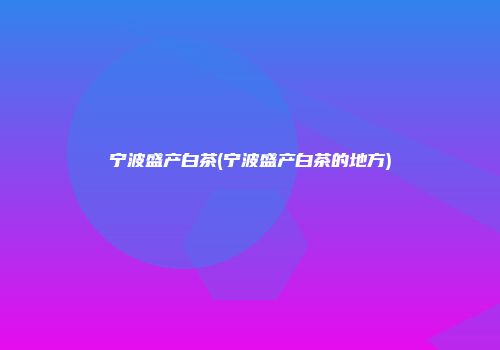 宁波盛产白茶(宁波盛产白茶的地方)