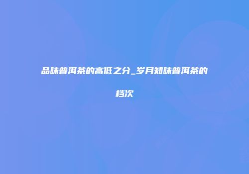 品味普洱茶的高低之分_岁月知味普洱茶的档次