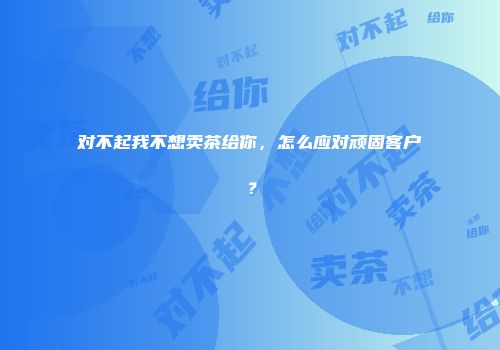 对不起我不想卖茶给你，怎么应对顽固客户？