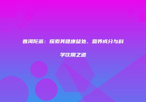 普洱陀茶：探索其健康益处、营养成分与科学饮用之道