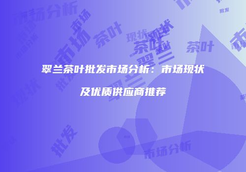 翠兰茶叶批发市场分析：市场现状及优质供应商推荐