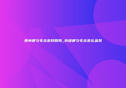 贵州都匀毛尖茶好喝吗_特级都匀毛尖茶礼品装