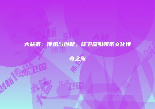 大益茶：传承与创新，陈卫国引领茶文化传奇之旅