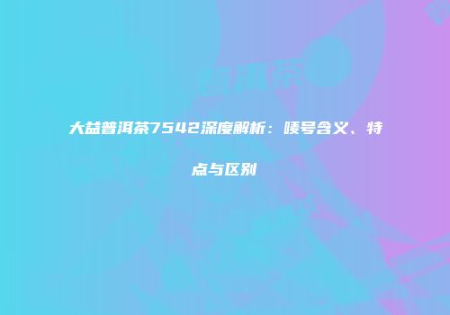 大益普洱茶7542深度解析：唛号含义、特点与区别