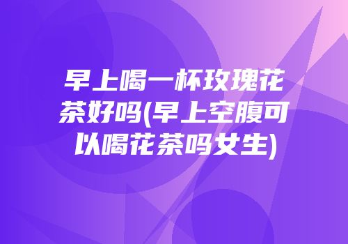 早上喝一杯玫瑰花茶好吗(早上空腹可以喝花茶吗女生)