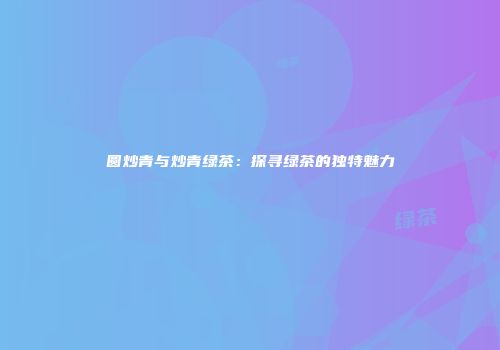 圆炒青与炒青绿茶：探寻绿茶的独特魅力