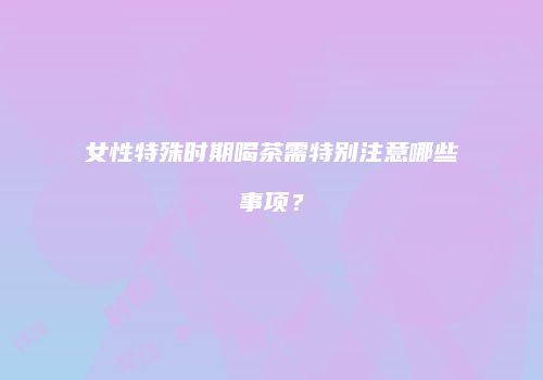 女性特殊时期喝茶需特别注意哪些事项？