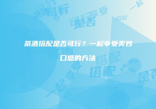 茶酒搭配是否可行？一起享受美妙口感的方法