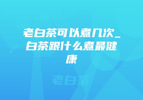 老白茶可以煮几次_白茶跟什么煮最健康