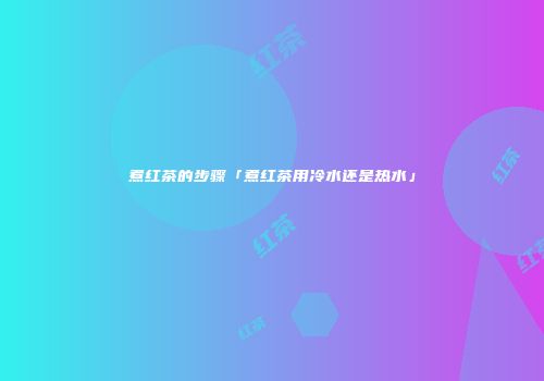 煮红茶的步骤「煮红茶用冷水还是热水」