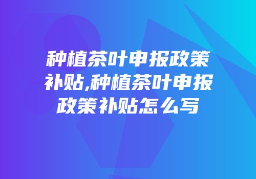 种植茶叶申报政策补贴,种植茶叶申报政策补贴怎么写