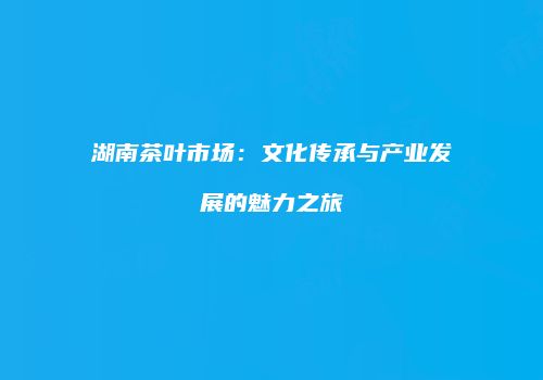 湖南茶叶市场：文化传承与产业发展的魅力之旅