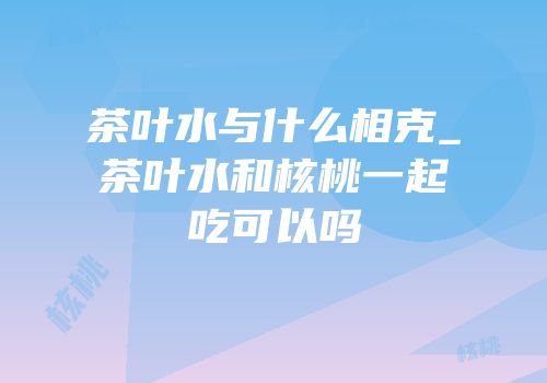 茶叶水与什么相克_茶叶水和核桃一起吃可以吗