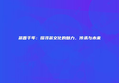 茶香千年：探寻茶文化的魅力、传承与未来