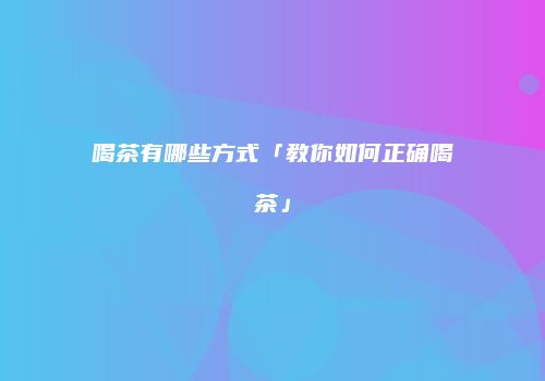 喝茶有哪些方式「教你如何正确喝茶」