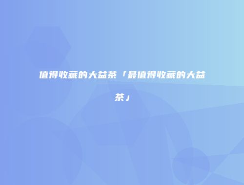 值得收藏的大益茶「最值得收藏的大益茶」