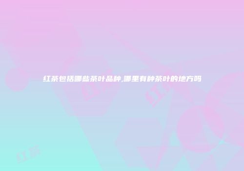 红茶包括哪些茶叶品种,哪里有种茶叶的地方吗