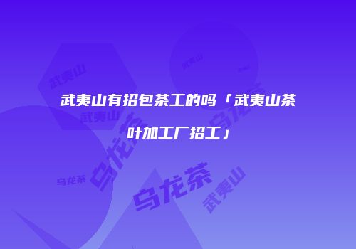 武夷山有招包茶工的吗「武夷山茶叶加工厂招工」