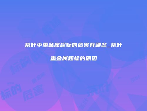 茶叶中重金属超标的危害有哪些_茶叶重金属超标的原因