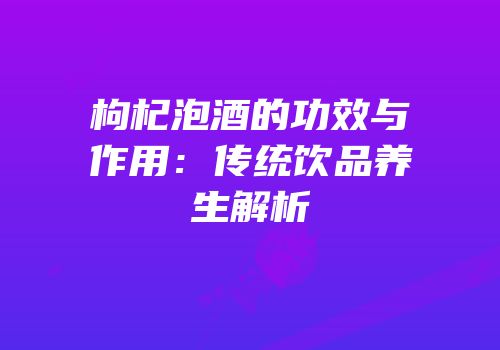 枸杞泡酒的功效与作用：传统饮品养生解析