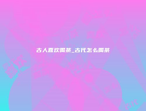 古人喜欢喝茶_古代怎么喝茶
