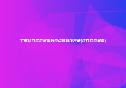 了解祁门红茶显毫的特点和制作方法(祁门红茶显毫)
