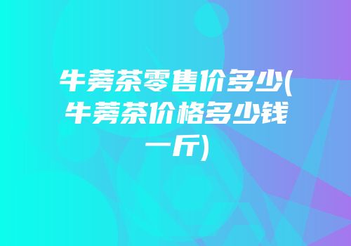 牛蒡茶零售价多少(牛蒡茶价格多少钱一斤)