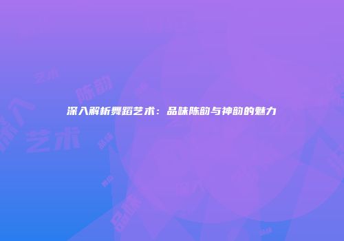 深入解析舞蹈艺术：品味陈韵与神韵的魅力