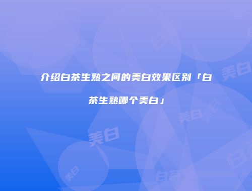 介绍白茶生熟之间的美白效果区别「白茶生熟哪个美白」