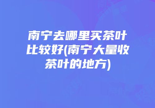 南宁去哪里买茶叶比较好(南宁大量收茶叶的地方)