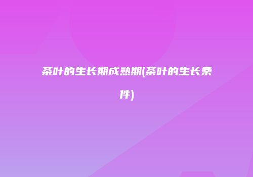 茶叶的生长期成熟期(茶叶的生长条件)