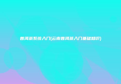 普洱茶系统入门(云南普洱茶入门基础知识)