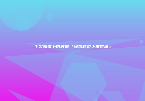 毛尖新茶上市时间「绿茶新茶上市时间」