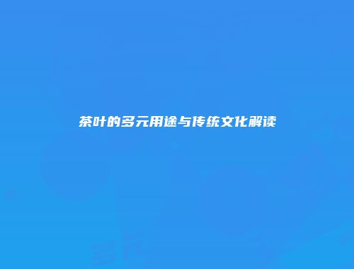 茶叶的多元用途与传统文化解读