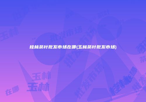 桂林茶叶批发市场在哪(玉林茶叶批发市场)