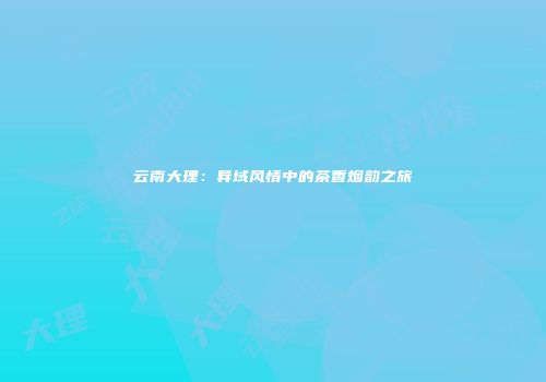云南大理：异域风情中的茶香烟韵之旅