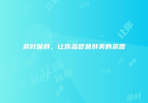 茶叶保鲜，让你品尝最鲜美的茶香