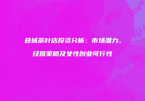 县城茶叶店投资分析：市场潜力、经营策略及女性创业可行性